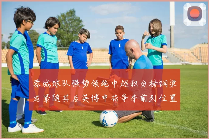 蓉城球队强势领跑中超积分榜铜梁龙紧随其后英博申花争夺前列位置