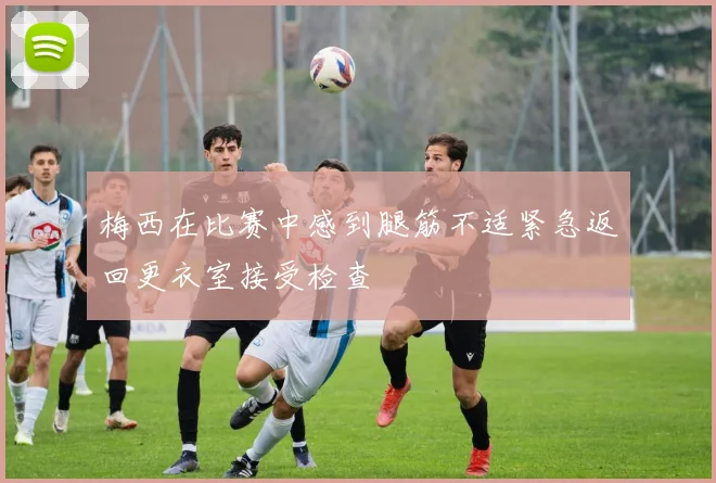 梅西在比赛中感到腿筋不适紧急返回更衣室接受检查