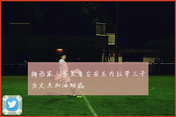 梅西家人齐聚看台安东内拉带三子为丈夫加油助威