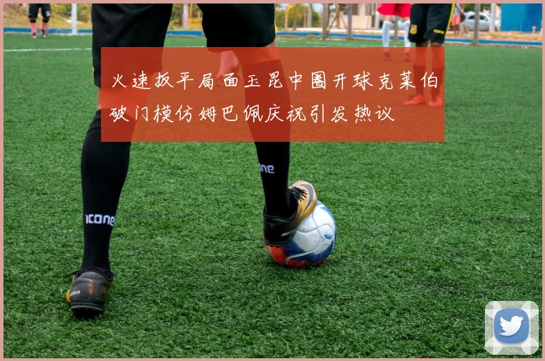 火速扳平局面玉昆中圈开球克莱伯破门模仿姆巴佩庆祝引发热议