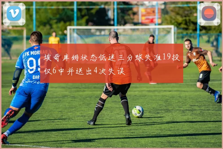 埃奇库姆状态低迷三分球失准19投仅6中并送出4次失误