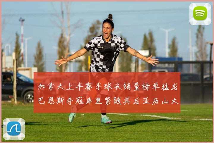 加拿大上半赛季球衣销量榜单猛龙巴恩斯夺冠库里紧随其后亚历山大位列第五