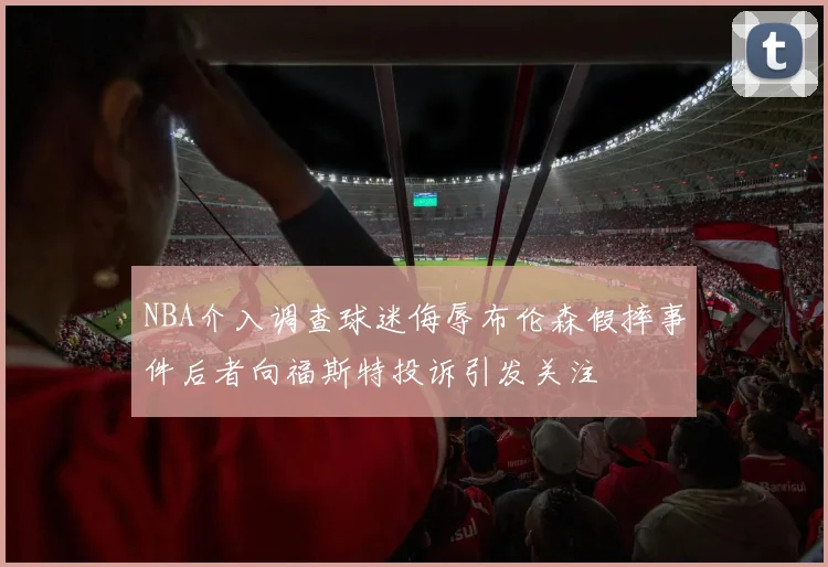 NBA介入调查球迷侮辱布伦森假摔事件后者向福斯特投诉引发关注