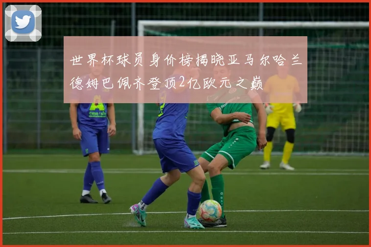 世界杯球员身价榜揭晓亚马尔哈兰德姆巴佩齐登顶2亿欧元之巅
