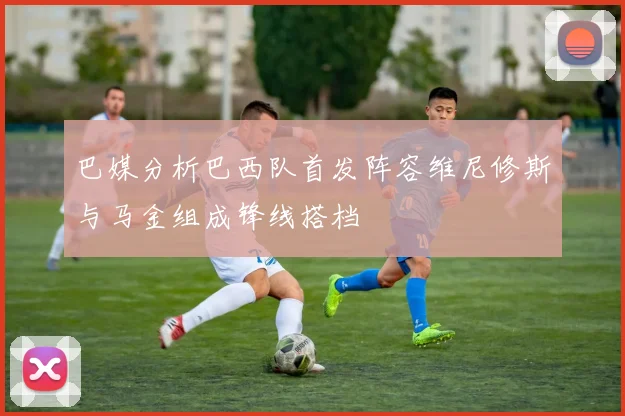 巴媒分析巴西队首发阵容维尼修斯与马金组成锋线搭档