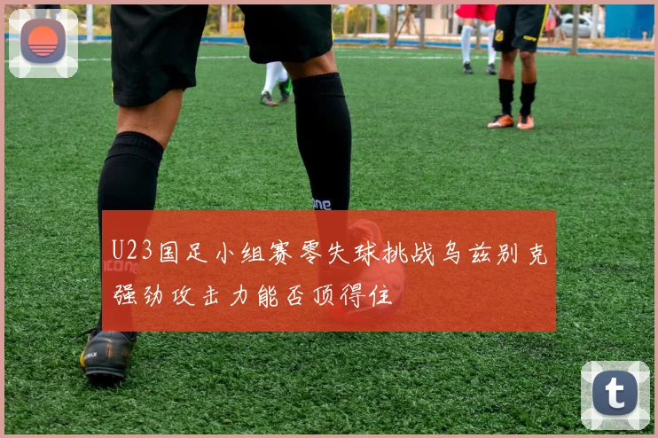 U23国足小组赛零失球挑战乌兹别克强劲攻击力能否顶得住