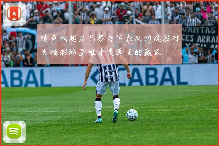 哨声响起后巴黎与阿森纳的烧脑对决精彩纷呈谁才是真正的赢家