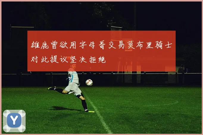 雄鹿曾欲用字母哥交易莫布里骑士对此提议坚决拒绝