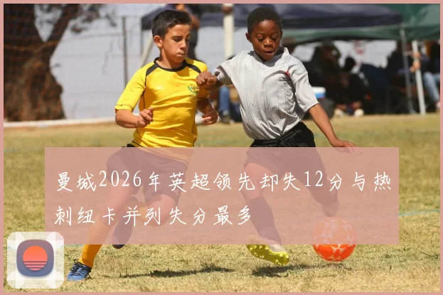 曼城2026年英超领先却失12分与热刺纽卡并列失分最多