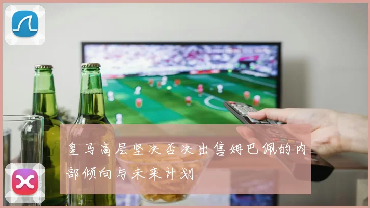 皇马高层坚决否决出售姆巴佩的内部倾向与未来计划