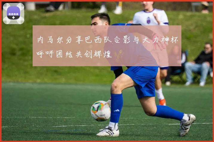 内马尔分享巴西队合影与大力神杯呼吁团结共创辉煌