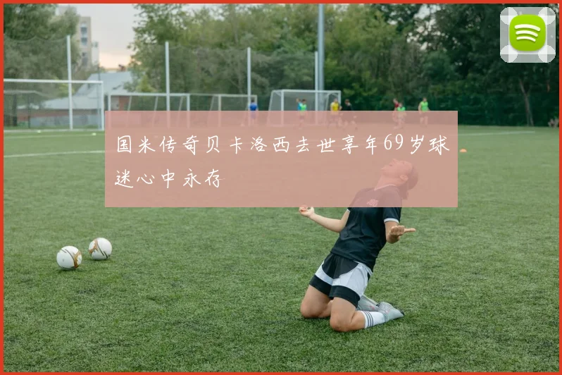 国米传奇贝卡洛西去世享年69岁球迷心中永存