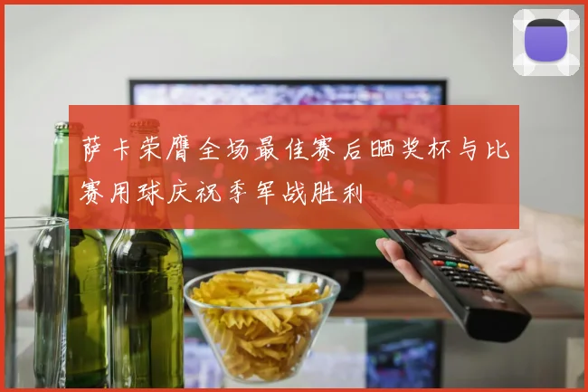 萨卡荣膺全场最佳赛后晒奖杯与比赛用球庆祝季军战胜利